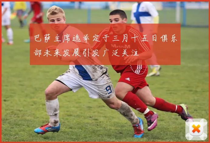 巴萨主席选举定于三月十五日俱乐部未来发展引发广泛关注