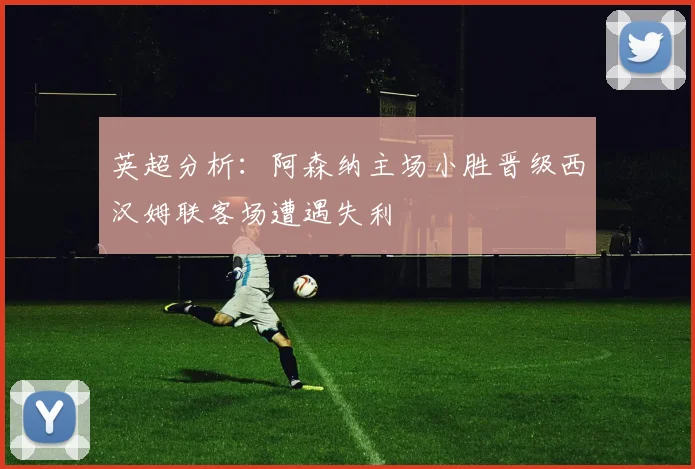 英超分析：阿森纳主场小胜晋级西汉姆联客场遭遇失利