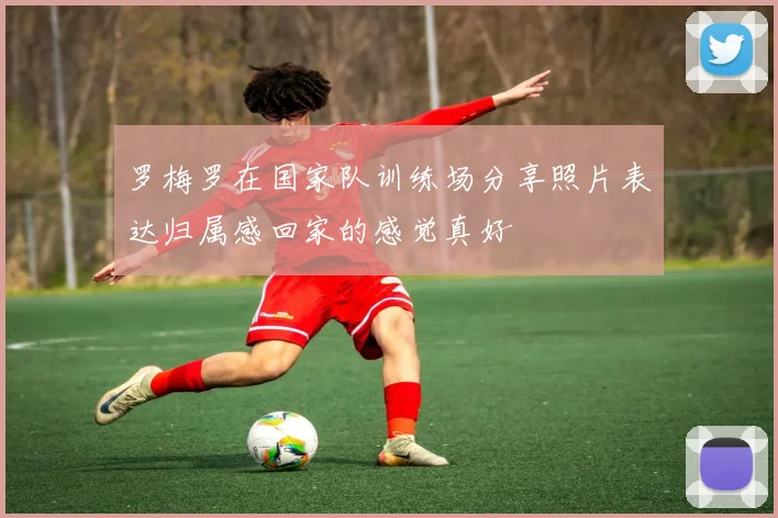 罗梅罗在国家队训练场分享照片表达归属感回家的感觉真好