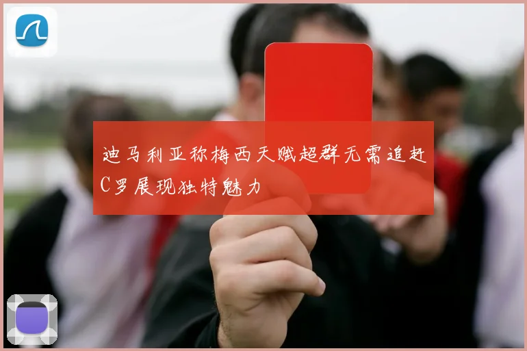 迪马利亚称梅西天赋超群无需追赶C罗展现独特魅力
