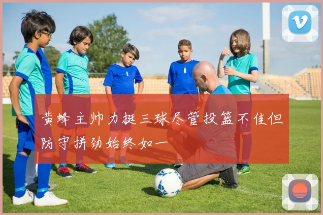 黄蜂主帅力挺三球尽管投篮不佳但防守拼劲始终如一