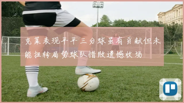 克莱表现平平三分球虽有贡献但未能扭转局势球队惜败遗憾收场