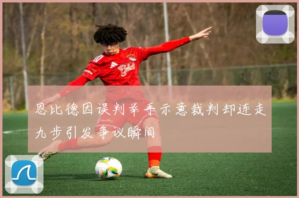 恩比德因误判举手示意裁判却连走九步引发争议瞬间