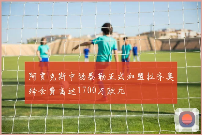 阿贾克斯中场泰勒正式加盟拉齐奥转会费高达1700万欧元